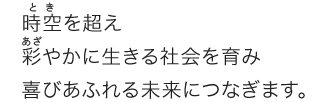 時空を超え彩やかに生きる社会を育み喜びあふれる未来につなぎます。