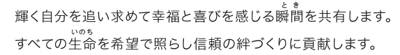 輝く自分を追い求めて幸福と喜びを感じる瞬間を共有します。すべての生命を希望で照らし信頼の絆づくりに貢献します。