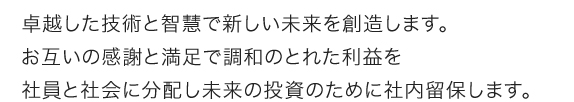 卓越した技術と智慧で新しい未来を創造します。お互いの感謝と満足で調和のとれた利益を社員と社会に分配し未来の投資のために社内留保します。